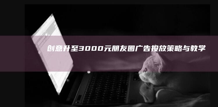 创意升至3000元：朋友圈广告投放策略与教学